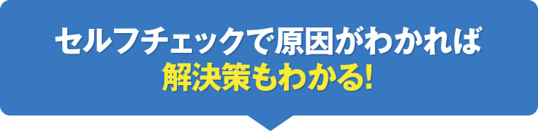 セルフチェックで原因がわかれば解決策もわかる！